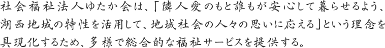 社会福祉法人ゆたか会は、「隣人愛のもと誰もが安心して暮らせるよう、湖西地域の特性を活用して、地域社会の人々の思いに応える」という理念を具現化するため、多様で総合的な福祉サービスを提供する。